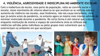 4. VIOLÊNCIA, AGRESSIVIDADE E INDISCIPLINA NO AMBIENTE ESCOLAR
Com a reabertura da escola, essa parte da população, volta ao convívio social e
escolar, nesse movimento de retorno observa-se que avultam-se as notícias sobre o
aumento da violência nas escolas, esse fenômeno, não nos causa estranheza, visto
que já existia antes da pandemia, no entanto agora se mostra mais intenso advindo do
estresse vivenciado durante a pandemia. De certa forma é até natural que a escola
enquanto instituição de ensino e espaço de convivência sinta os reflexos das
violências sofridas pelos indivíduos ou pelos grupos mais vulneráveis que as
exteriorizam no ambiente em que socializam.
 
