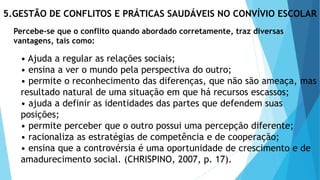 5.GESTÃO DE CONFLITOS E PRÁTICAS SAUDÁVEIS NO CONVÍVIO ESCOLAR
Percebe-se que o conflito quando abordado corretamente, traz diversas
vantagens, tais como:
• Ajuda a regular as relações sociais;
• ensina a ver o mundo pela perspectiva do outro;
• permite o reconhecimento das diferenças, que não são ameaça, mas
resultado natural de uma situação em que há recursos escassos;
• ajuda a definir as identidades das partes que defendem suas
posições;
• permite perceber que o outro possui uma percepção diferente;
• racionaliza as estratégias de competência e de cooperação;
• ensina que a controvérsia é uma oportunidade de crescimento e de
amadurecimento social. (CHRISPINO, 2007, p. 17).
 