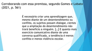 Corroborando com essa premissa, segundo Gomes e Lobato
(2021, p. 561)
É necessário criar uma aprendizagem que,
mesmo diante de um desentendimento ou
conflito, os sujeitos possam dialogar, cientes
que a ampliação do desentendimento não
trará benefício a ninguém. […] E quanto mais
exercício comunicativo diante de uma
conversa qualificada, a tendência é menos
conflito e menos violência escolar.
 