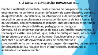 6. À GUISA DE CONCLUSÃO: HUMANIZAR-SE...
Frente a realidade vivenciada, nestes tempos de pós-pandemia, onde
encontramos no contexto escolar, defasagem de aprendizagem, aumento
da agressividade, da violência, da intolerância e da indisciplina faz-se
necessário que a escola exerça o seu papel de agente de transformação
da sociedade, não perpetuando as mazelas, mas desfazendo-as por meio
de diversas estratégias didáticas, pedagógicas e dialógicas.
Contudo, há de se pensar que antes de toda parafernália instrumental e
tecnológica existe uma pessoa, que, antes de qualquer coisa, na condição
de aprendente precisa vir a ser humano. Seguindo este princípio,
docentes e alunos desenvolvem valores de compromisso e
comprometimento com ensino e aprendizagem, de respeito, de empatia e
de solidariedade nas relações intra e interpessoais, melhorando o
ambiente e o convívio escolar.
 