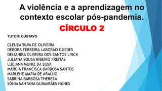 A violência e a aprendizagem no
contexto escolar pós-pandemia.
CÍRCULO 2
TUTOR: GUSTAVO
CLEUZA SILVA DE OLIVEIRA
DÉBORA FERREIRA LABORÃO GUEDES
DEIJANIRA OLIVEIRA DOS SANTOS LINCK
JULIANA SOUSA RIBEIRO FREITAS
LUCIANA MUNIZ DA SILVA
MÁRCIA FRANCISCA BARBOSA SANTOS
MARLENE MARIA DE ARAÚJO
SABRINA BARBOSA THEREZA
SÔNIA SANTANA GUIMARÃES NUNES
 