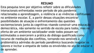 RESUMO
Esta pesquisa teve por objetivo refletir sobre as dificuldades
interacionais enfrentadas neste período de pós pandemia
relacionadas a aprendizagem, a violência e as vivências conflituosas
no ambiente escolar. E, a partir dessas situações encontrar
possibilidades de atuação e enfrentamento das questões
socioemocionais junto às cognitivas visando construir uma educação
democrática, não somente no sentido de escola para todos, mas na
oferta de um ambiente socializador onde todos possam ser
estimulados a exercerem a prática do diálogo qualificado como
recurso de mediação dos conflitos, tornando-nos sensíveis à
problemática advindas do período pandêmico buscando resgatar os
valores e incitar a empatia de todos os envolvidos no ato de educar e
de aprender.
 
