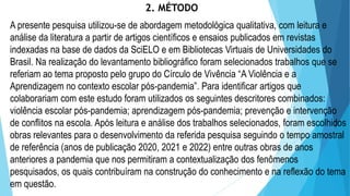 2. MÉTODO
A presente pesquisa utilizou-se de abordagem metodológica qualitativa, com leitura e
análise da literatura a partir de artigos científicos e ensaios publicados em revistas
indexadas na base de dados da SciELO e em Bibliotecas Virtuais de Universidades do
Brasil. Na realização do levantamento bibliográfico foram selecionados trabalhos que se
referiam ao tema proposto pelo grupo do Círculo de Vivência “A Violência e a
Aprendizagem no contexto escolar pós-pandemia”. Para identificar artigos que
colaborariam com este estudo foram utilizados os seguintes descritores combinados:
violência escolar pós-pandemia; aprendizagem pós-pandemia; prevenção e intervenção
de conflitos na escola. Após leitura e análise dos trabalhos selecionados, foram escolhidos
obras relevantes para o desenvolvimento da referida pesquisa seguindo o tempo amostral
de referência (anos de publicação 2020, 2021 e 2022) entre outras obras de anos
anteriores a pandemia que nos permitiram a contextualização dos fenômenos
pesquisados, os quais contribuíram na construção do conhecimento e na reflexão do tema
em questão.
 