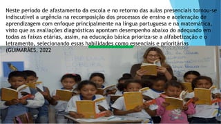 Neste período de afastamento da escola e no retorno das aulas presenciais tornou-se
indiscutível a urgência na recomposição dos processos de ensino e aceleração de
aprendizagem com enfoque principalmente na língua portuguesa e na matemática,
visto que as avaliações diagnósticas apontam desempenho abaixo do adequado em
todas as faixas etárias, assim, na educação básica prioriza-se a alfabetização e o
letramento, selecionando essas habilidades como essenciais e prioritárias
(GUIMARÃES, 2022
 