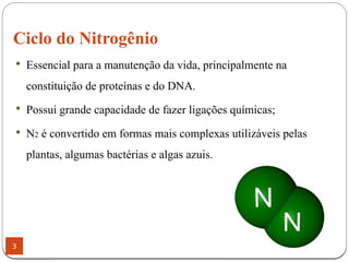 Ciclo do Nitrogênio
3
 Essencial para a manutenção da vida, principalmente na
constituição de proteínas e do DNA.
 Possui grande capacidade de fazer ligações químicas;
 N2 é convertido em formas mais complexas utilizáveis pelas
plantas, algumas bactérias e algas azuis.
 