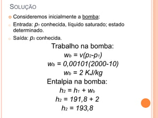  Consideremos inicialmente a bomba: 
o Entrada: p1 conhecida, líquido saturado; estado 
determinado. 
o Saída: p2 conhecida. 
Trabalho na bomba: 
wb = v(p2-p1) 
wb = 0,00101(2000-10) 
wb = 2 KJ/kg 
Entalpia na bomba: 
h2 = h1 + wb 
h2 = 191,8 + 2 
h2 = 193,8 
SOLUÇÃO 
 