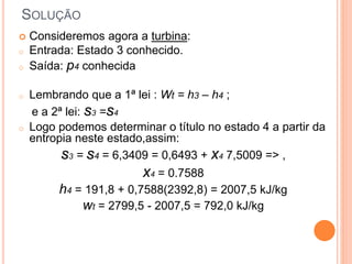  Consideremos agora a turbina: 
o Entrada: Estado 3 conhecido. 
o Saída: p4 conhecida 
o Lembrando que a 1ª lei : Wt = h3 – h4 ; 
e a 2ª lei: s3 =s4 
o Logo podemos determinar o título no estado 4 a partir da 
entropia neste estado,assim: 
s3 = s4 = 6,3409 = 0,6493 + x4 7,5009 => , 
x4 = 0.7588 
h4 = 191,8 + 0,7588(2392,8) = 2007,5 kJ/kg 
wt = 2799,5 - 2007,5 = 792,0 kJ/kg 
SOLUÇÃO 
 