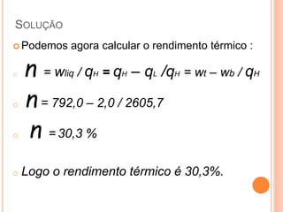 SOLUÇÃO 
Podemos agora calcular o rendimento térmico : 
o n = wliq / qH = qH – qL /qH = wt – wb / qH 
o n = 792,0 – 2,0 / 2605,7 
o n = 30,3 % 
o Logo o rendimento térmico é 30,3%. 
