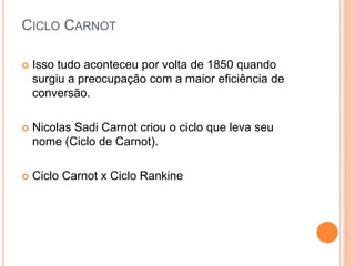 CICLO CARNOT 
 Isso tudo aconteceu por volta de 1850 quando 
surgiu a preocupação com a maior eficiência de 
conversão. 
 Nicolas Sadi Carnot criou o ciclo que leva seu 
nome (Ciclo de Carnot). 
 Ciclo Carnot x Ciclo Rankine 
 