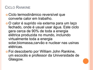 CICLO RANKINE 
 Ciclo termodinâmico reversível que 
converte calor em trabalho. 
 O calor é suprido via externa para um laço 
fechado, onde é usual usar água. Este ciclo 
gera cerca de 90% de toda a energia 
elétrica produzida no mundo, incluindo 
virtualmente toda a energia 
solar,biomassa,carvão e nuclear nas usinas 
elétricas. 
 Foi descoberto por William John Rankine, 
um escocês e professor da Universidade de 
Glasgow. 
 