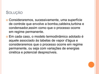 SOLUÇÃO 
 Consideraremos, sucessivamente, uma superfície 
de controle que envolve a bomba,caldeira,turbina e 
condensador,assim como que o processo ocorre 
em regime permanente. 
 Em cada caso, o modelo termodinâmico adotado é 
aquele associado às tabelas de vapor d'água e 
consideraremos que o processo ocorre em regime 
permanente, ou seja com variações de energias 
cinética e potencial desprezíveis. 
 