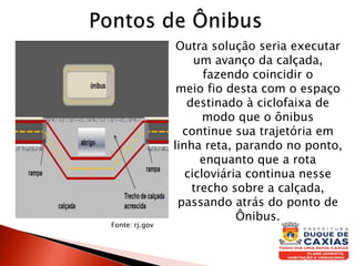 Outra solução seria executar
um avanço da calçada,
fazendo coincidir o
meio fio desta com o espaço
destinado à ciclofaixa de
modo que o ônibus
continue sua trajetória em
linha reta, parando no ponto,
enquanto que a rota
cicloviária continua nesse
trecho sobre a calçada,
passando atrás do ponto de
Ônibus.
Fonte: rj.gov
 