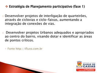  Estratégia de Planejamento participativo (fase 1)
Desenvolver projetos de interligação de quarteirões,
através de ciclovias e ciclo-faixas, aumentando a
integração de conexões de vias.
Desenvolver projetos Urbanos adequados e apropriados
ao centro do bairro, visando dotar e identificar as áreas
de pontos críticos.
◦ Fonte http://ifluxo.com.br
 