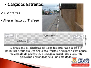  Ciclofaixas
Alterar fluxo do Trafego
• Calçadas Estreitas
a circulação de bicicletas em calçadas estreitas poderá ser
permitida desde que em pequenos trechos e em locais com pouco
movimento de pedestres, de modo a possibilitar que a rota
cicloviária demandada seja implementada.
Fonte:rj.gov
 