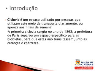  Ciclovia é um espaço utilizado por pessoas que
utilizam este meio de transporte diariamente, ou
apenas aos finais de semana.
A primeira ciclovia surgiu no ano de 1862; a prefeitura
de Paris separou um espaço específico para as
bicicletas, para que estas não transitassem junto as
carroças e charretes.
 
