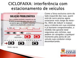 Fonte: veja sp
Como a faixa exclusiva corre do
lado esquerdo das ruas, quem
está de carro precisa agora
estacionar mais longe do meio-
fio. Além de reduzir o espaço
para o trânsito em ruas estreitas
e já bastante congestionadas, a
medida não garante total
segurança aos ciclistas, que
podem ser atingidos a qualquer
momento pela porta de um
veículo cujo condutor esteja
desembarcando.
 