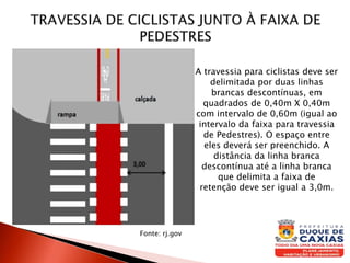 A travessia para ciclistas deve ser
delimitada por duas linhas
brancas descontínuas, em
quadrados de 0,40m X 0,40m
com intervalo de 0,60m (igual ao
intervalo da faixa para travessia
de Pedestres). O espaço entre
eles deverá ser preenchido. A
distância da linha branca
descontínua até a linha branca
que delimita a faixa de
retenção deve ser igual a 3,0m.
Fonte: rj.gov
 