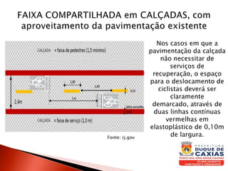 Nos casos em que a
pavimentação da calçada
não necessitar de
serviços de
recuperação, o espaço
para o deslocamento de
ciclistas deverá ser
claramente
demarcado, através de
duas linhas contínuas
vermelhas em
elastoplástico de 0,10m
de largura.Fonte: rj.gov
 