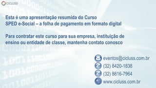 eventos@cicluss.com.br
(32) 8420-1838
(32) 8816-7964
www.cicluss.com.br
Esta é uma apresentação resumida do Curso
SPED e-Social – a folha de pagamento em formato digital
Para contratar este curso para sua empresa, instituição de
ensino ou entidade de classe, mantenha contato conosco
 