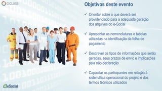  Orientar sobre o que deverá ser
providenciado para a adequada geração
dos arquivos do e-Social
 Apresentar as nomenclaturas e tabelas
utilizadas na identificação da folha de
pagamento
 Descrever os tipos de informações que serão
geradas, seus prazos de envio e implicações
pela não declaração
 Capacitar os participantes em relação à
sistemática operacional do projeto e dos
termos técnicos utilizados
Objetivos deste evento
 