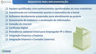 60
 Equipes qualificadas com conhecimentos aprofundados da área trabalhista
 Investimento em treinamentos quanto à sistemática da e-Social
 Softwares devidamente preparados para atendimento ao projeto
 Saneamento de Cadastros e atualização de informações
 Conexão de internet
 Cerificado Digital
 Providência cadastral inicial para Empregador PF e Obras
 Integração Empresa x Empresa
 Integração Empresa x Contador (externo)
REQUISITOS PARA IMPLEMENTAÇÃO
 