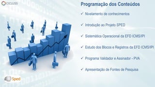  Nivelamento de conhecimentos
 Introdução ao Projeto SPED
 Sistemática Operacional da EFD ICMS/IPI
 Estudo dos Blocos e Registros da EFD ICMS/IPI
 Programa Validador e Assinador - PVA
 Apresentação de Fontes de Pesquisa
Programação dos Conteúdos
 
