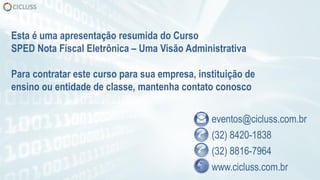 eventos@cicluss.com.br
(32) 8420-1838
(32) 8816-7964
www.cicluss.com.br
Esta é uma apresentação resumida do Curso
SPED Nota Fiscal Eletrônica – Uma Visão Administrativa
Para contratar este curso para sua empresa, instituição de
ensino ou entidade de classe, mantenha contato conosco
 
