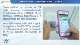 Como resultado da consulta pelo QR
Code, deverá ser apresentado na tela
do dispositivo móvel o DANFE NFC-e
completo, contendo totalizações e o
detalhamento dos itens adquiridos.
Nesta tela, o consumidor terá a opção
de imprimir o DANFE NFC-e completo
ou optar pela visualização do conteúdo
da NFC-e também em formato de
abas.
CONSULTA DA NFC-E PELA LEITURA DO QR CODE
 