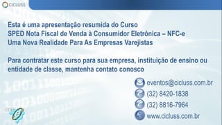 eventos@cicluss.com.br
(32) 8420-1838
(32) 8816-7964
www.cicluss.com.br
Esta é uma apresentação resumida do Curso
SPED Nota Fiscal de Venda à Consumidor Eletrônica – NFC-e
Uma Nova Realidade Para As Empresas Varejistas
Para contratar este curso para sua empresa, instituição de ensino ou
entidade de classe, mantenha contato conosco
 