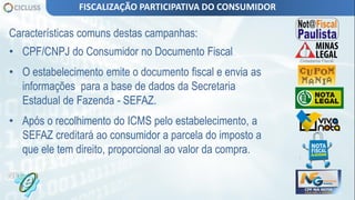 Características comuns destas campanhas:
• CPF/CNPJ do Consumidor no Documento Fiscal
• O estabelecimento emite o documento fiscal e envia as
informações para a base de dados da Secretaria
Estadual de Fazenda - SEFAZ.
• Após o recolhimento do ICMS pelo estabelecimento, a
SEFAZ creditará ao consumidor a parcela do imposto a
que ele tem direito, proporcional ao valor da compra.
FISCALIZAÇÃO PARTICIPATIVA DO CONSUMIDOR
 