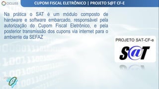 Na prática o SAT é um módulo composto de
hardware e software embarcado, responsável pela
autorização do Cupom Fiscal Eletrônico, e pela
posterior transmissão dos cupons via internet para o
ambiente da SEFAZ
CUPOM FISCAL ELETRÔNICO | PROJETO S@T CF-E
 