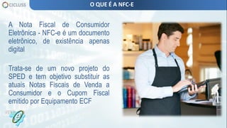 A Nota Fiscal de Consumidor
Eletrônica - NFC-e é um documento
eletrônico, de existência apenas
digital
Trata-se de um novo projeto do
SPED e tem objetivo substituir as
atuais Notas Fiscais de Venda a
Consumidor e o Cupom Fiscal
emitido por Equipamento ECF
O QUE É A NFC-E
 