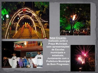 Natal Encanto, realizado junto a Praça Municipal, com apresentações de Escolas municipais e estaduais. Juntamente com a Prefeitura Municipal de Bom Progresso.