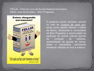 FELIJA – Feira do Livro da Escola Estadual de Ensino Médio José de Anchieta – Bom Progresso  O presente evento acontece sempre no mês de Outubro de cada ano, tendo como objetivo difundir o hábito da leitura, oferecendo a comunidade de Bom Progresso a oportunidade de participar do evento cultural através da contação de histórias, apresentação de grupos de dança, teatro e exposições, priorizando  temáticas voltadas ao livro e a leitura.