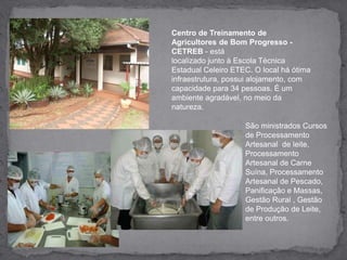 Centro de Treinamento de Agricultores de Bom Progresso - CETREB - estálocalizado junto à Escola Técnica Estadual Celeiro ETEC. O local há ótima infraestrutura, possui alojamento, com capacidade para 34 pessoas. É um ambiente agradável, no meio da natureza.São ministrados Cursos de Processamento Artesanal  de leite, Processamento Artesanal de Carne Suína, Processamento Artesanal de Pescado, Panificação e Massas, Gestão Rural , Gestão de Produção de Leite, entre outros.