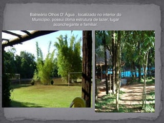 Balneário Olhos D’ Água , localizado no interior do Município, possui ótima estrutura de lazer, lugar aconchegante e familiar.