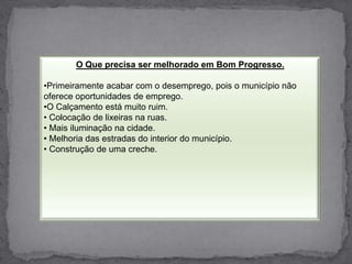 O Que precisa ser melhorado em Bom Progresso.Primeiramente acabar com o desemprego, pois o município não oferece oportunidades de emprego.