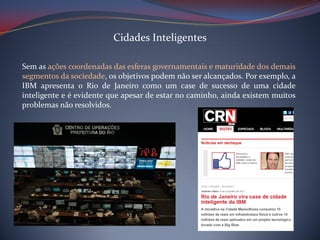 Cidades Inteligentes
Sem as ações coordenadas das esferas governamentais e maturidade dos demais
segmentos da sociedade, os objetivos podem não ser alcançados. Por exemplo, a
IBM apresenta o Rio de Janeiro como um case de sucesso de uma cidade
inteligente e é evidente que apesar de estar no caminho, ainda existem muitos
problemas não resolvidos.

 