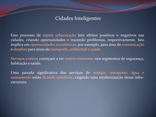 Cidades Inteligentes
Esse processo de rápida urbanização tem efeitos positivos e negativos nas
cidades, criando oportunidades e trazendo problemas, respectivamente. Isto
implica em oportunidades econômicas, por exemplo, para área de comunicação
e desafios para áreas de transporte, ambiental e saúde.
Serviços críticos começam a ter custos crescentes nos segmentos de segurança,
habitação e saúde.
Uma parcela significativa dos serviços de energia, transporte, água e
saneamento estão ficando obsoletos, exigindo uma modernização dessa infraestrutura.

 
