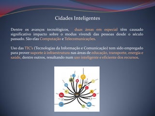 Cidades Inteligentes
Dentre os avanços tecnológicos, duas áreas em especial têm causado
significativo impacto sobre o modus vivendi das pessoas desde o século
passado. São elas Computação e Telecomunicações.
Uso das TIC’s (Tecnologias da Informação e Comunicação) tem sido empregado
para prover suporte à infraestrutura nas áreas de educação, transporte, energia e
saúde, dentre outros, resultando num uso inteligente e eficiente dos recursos.

 