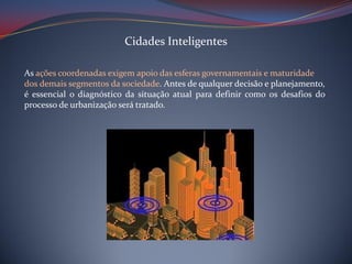 Cidades Inteligentes
As ações coordenadas exigem apoio das esferas governamentais e maturidade
dos demais segmentos da sociedade. Antes de qualquer decisão e planejamento,
é essencial o diagnóstico da situação atual para definir como os desafios do
processo de urbanização será tratado.

 