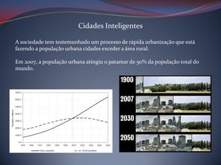 Cidades Inteligentes
A sociedade tem testemunhado um processo de rápida urbanização que está
fazendo a população urbana cidades exceder a área rural.
Em 2007, a população urbana atingiu o patamar de 50% da população total do
mundo.

 