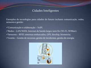 Cidades Inteligentes
Exemplos de tecnologias para cidades do futuro incluem comunicação, redes,
sensores e gestão:
Comunicação e colaboração – VoIP;
Redes – LAN/WAN, Internet de banda larga e sem fio (Wi-Fi, WiMax);
Sensores – RFID, sistemas embarcados, GPS, biochip, biometria;
Gestão – Gestão de recursos, gestão de incidentes, gestão de energia.

 