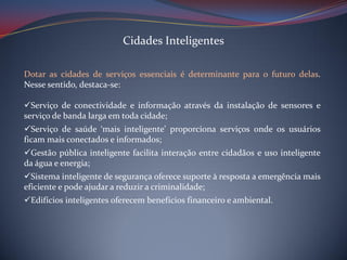 Cidades Inteligentes
Dotar as cidades de serviços essenciais é determinante para o futuro delas.
Nesse sentido, destaca-se:
Serviço de conectividade e informação através da instalação de sensores e
serviço de banda larga em toda cidade;
Serviço de saúde ‘mais inteligente’ proporciona serviços onde os usuários
ficam mais conectados e informados;
Gestão pública inteligente facilita interação entre cidadãos e uso inteligente
da água e energia;
Sistema inteligente de segurança oferece suporte à resposta a emergência mais
eficiente e pode ajudar a reduzir a criminalidade;
Edifícios inteligentes oferecem benefícios financeiro e ambiental.

 
