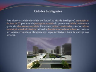 Cidades Inteligentes
Para alcançar a visão de cidade do ‘futuro’ ou cidade ‘inteligente’, estrategistas
de área de TI precisam de percepção acurada do que é uma cidade do futuro e
quais são elementos essenciais. Para tanto, ações coordenadas entre as esferas
municipal, estadual e federal, além dos demais setores da sociedade necessitam
ser tomadas visando o planejamento, implementação e fases de entrega dos
serviços.

 