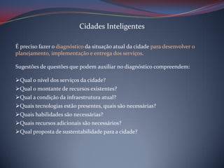 Cidades Inteligentes
É preciso fazer o diagnóstico da situação atual da cidade para desenvolver 0
planejamento, implementação e entrega dos serviços.
Sugestões de questões que podem auxiliar no diagnóstico compreendem:
Qual o nível dos serviços da cidade?
Qual o montante de recursos existentes?
Qual a condição da infraestrutura atual?
Quais tecnologias estão presentes, quais são necessárias?
Quais habilidades são necessárias?
Quais recursos adicionais são necessários?
Qual proposta de sustentabilidade para a cidade?

 