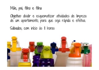 Mãe, pai, filho e filhaMãe, pai, filho e filhaMãe, pai, filho e filhaMãe, pai, filho e filha
Objetivo:Objetivo:Objetivo:Objetivo: dividir e esquematizar atividades de limpeza
de um apartamento, para que seja rápida e efetiva.
SábadosSábadosSábadosSábados, com início às 11111111 horas
 
