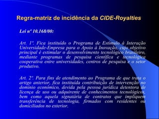 Regra-matriz de incidência da  CIDE-Royalties   Lei nº 10.168/00: Art. 1º. Fica instituído o Programa de Estímulo à Interação Universidade-Empresa para o Apoio à Inovação, cujo objetivo principal é estimular o desenvolvimento tecnológico brasileiro, mediante programas de pesquisa científica e tecnológica cooperativa entre universidades, centros de pesquisa e o setor produtivo. Art. 2º. Para fins de atendimento ao Programa de que trata o artigo anterior, fica instituída contribuição de intervenção no domínio econômico, devida pela pessoa jurídica detentora de licença de uso ou adquirente de conhecimentos tecnológicos, bem como aquela signatária de contratos que impliquem transferência de tecnologia, firmados com residentes ou domiciliados no exterior.   