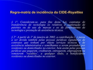 Regra-matriz de incidência da CIDE- Royalties § 1º. Consideram-se, para fins desta Lei, contratos de transferência de tecnologia os relativos à exploração de patentes ou de uso de marcas e os de fornecimento de tecnologia e prestação de assistência técnica. § 2º. A partir de 1º de janeiro de 2002, a contribuição (...) passa a ser devida também pelas pessoas jurídicas signatárias de contratos que tenham por objeto serviços técnicos e de assistência administrativa e semelhantes a serem prestados por residentes ou domiciliados no exterior, bem assim pelas pessoas jurídicas que pagarem, creditarem, entregarem, empregarem ou remeterem  ‘royalties’, a qualquer título,  a beneficiários residentes ou domiciliados no exterior. 