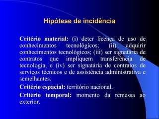 Hipótese de incidência Critério material:  (i) deter licença de uso de conhecimentos tecnológicos; (ii) adquirir conhecimentos tecnológicos; (iii) ser signatária de contratos que impliquem transferência de tecnologia, e (iv) ser signatária de contratos de serviços técnicos e de assistência administrativa e semelhantes. Critério espacial:  território nacional. Critério temporal:  momento da remessa ao exterior. 